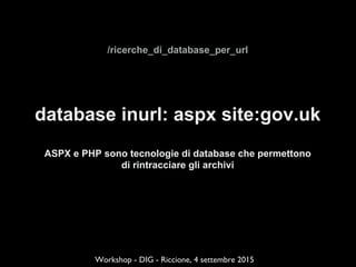 /ricerche_di_database_per_url
database inurl: aspx site:gov.uk
ASPX e PHP sono tecnologie di database che permettono
di rintracciare gli archivi
Workshop - DIG - Riccione, 4 settembre 2015
 