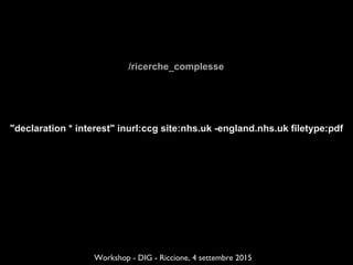 /ricerche_complesse
Workshop - DIG - Riccione, 4 settembre 2015
"declaration * interest" inurl:ccg site:nhs.uk -england.nhs.uk filetype:pdf
 
