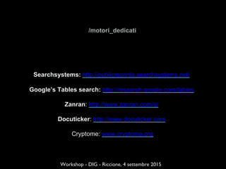 /motori_dedicati
Searchsystems: http://publicrecords.searchsystems.net/
Google’s Tables search: http://research.google.com/tables
Zanran: http://www.zanran.com/q/
Docuticker: http://www.docuticker.com
Cryptome: www.cryptome.org
Workshop - DIG - Riccione, 4 settembre 2015
 