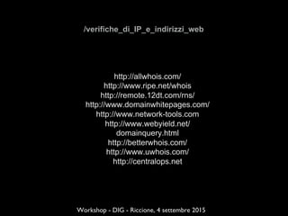 /verifiche_di_IP_e_indirizzi_web
http://allwhois.com/
http://www.ripe.net/whois
http://remote.12dt.com/rns/
http://www.domainwhitepages.com/
http://www.network-tools.com
http://www.webyield.net/
domainquery.html
http://betterwhois.com/
http://www.uwhois.com/
http://centralops.net
Workshop - DIG - Riccione, 4 settembre 2015
 