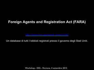 Foreign Agents and Registration Act (FARA)
http://www.fara.gov/quick-search.html
Un database di tutti I lobbisti registrati presso il governo degli Stati Uniti.
Workshop - DIG - Riccione, 4 settembre 2015
 