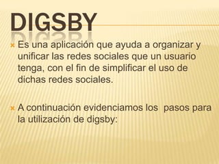 DIGSBY
 Es una aplicación que ayuda a organizar y
unificar las redes sociales que un usuario
tenga, con el fin de simplificar el uso de
dichas redes sociales.
 A continuación evidenciamos los pasos para
la utilización de digsby:
 