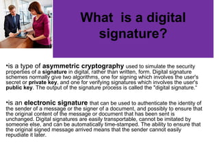 •is a type of asymmetric cryptography used to simulate the security
properties of a signature in digital, rather than written, form. Digital signature
schemes normally give two algorithms, one for signing which involves the user's
secret or private key, and one for verifying signatures which involves the user's
public key. The output of the signature process is called the "digital signature.“
•is an electronic signature that can be used to authenticate the identity of
the sender of a message or the signer of a document, and possibly to ensure that
the original content of the message or document that has been sent is
unchanged. Digital signatures are easily transportable, cannot be imitated by
someone else, and can be automatically time-stamped. The ability to ensure that
the original signed message arrived means that the sender cannot easily
repudiate it later.
What is a digital
signature?
 