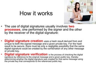• The use of digital signatures usually involves two
processes, one performed by the signer and the other
by the receiver of the digital signature:
• Digital signature creation uses a hash result derived from and
unique to both the signed message and a given private key. For the hash
result to be secure, there must be only a negligible possibility that the same
digital signature could be created by the combination of any other message
or private key.
• Digital signature verification is the process of checking the digital
signature by reference to the original message and a given public key, thereby
determining whether the digital signature was created for that same message using
the private key that corresponds to the referenced public key.
How it works
 