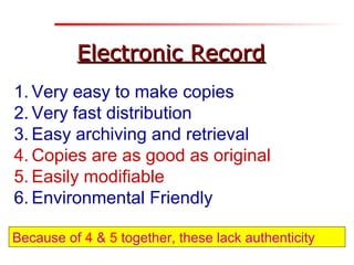 Electronic RecordElectronic Record
1. Very easy to make copies
2. Very fast distribution
3. Easy archiving and retrieval
4. Copies are as good as original
5. Easily modifiable
6. Environmental Friendly
Because of 4 & 5 together, these lack authenticity
 