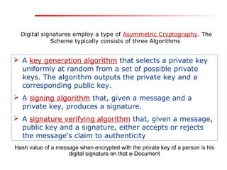 Digital signatures employ a type of Asymmetric Cryptography. The
Scheme typically consists of three Algorithms
 A key generation algorithm that selects a private key
uniformly at random from a set of possible private
keys. The algorithm outputs the private key and a
corresponding public key.
 A signing algorithm that, given a message and a
private key, produces a signature.
 A signature verifying algorithm that, given a message,
public key and a signature, either accepts or rejects
the message's claim to authenticity
Hash value of a message when encrypted with the private key of a person is his
digital signature on that e-Document
 