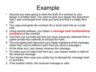 Example
• Assume you were going to send the draft of a contract to your
lawyer in another town. You want to give your lawyer the assurance
that it was unchanged from what you sent and that it is really from
you.
1. You copy-and-paste the contract (it's a short one!) into an e-mail
note.
2. Using special software, you obtain a message hash (mathematical
summary) of the contract.
3. You then use a private key that you have previously obtained from a
public-private key authority to encrypt the hash.
4. The encrypted hash becomes your digital signature of the message.
(Note that it will be different each time you send a message.)
• At the other end, your lawyer receives the message.
1. To make sure it's intact and from you, your lawyer makes a hash of
the received message.
2. Your lawyer then uses your public key to decrypt the message hash
or summary.
3. If the hashes match, the received message is valid.
 
