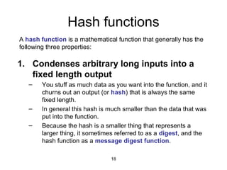 18
Hash functions
1. Condenses arbitrary long inputs into a
fixed length output
– You stuff as much data as you want into the function, and it
churns out an output (or hash) that is always the same
fixed length.
– In general this hash is much smaller than the data that was
put into the function.
– Because the hash is a smaller thing that represents a
larger thing, it sometimes referred to as a digest, and the
hash function as a message digest function.
A hash function is a mathematical function that generally has the
following three properties:
 