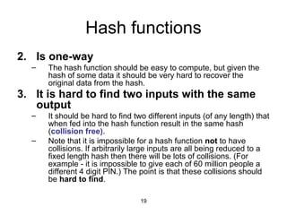 19
Hash functions
2. Is one-way
– The hash function should be easy to compute, but given the
hash of some data it should be very hard to recover the
original data from the hash.
3. It is hard to find two inputs with the same
output
– It should be hard to find two different inputs (of any length) that
when fed into the hash function result in the same hash
(collision free).
– Note that it is impossible for a hash function not to have
collisions. If arbitrarily large inputs are all being reduced to a
fixed length hash then there will be lots of collisions. (For
example - it is impossible to give each of 60 million people a
different 4 digit PIN.) The point is that these collisions should
be hard to find.
 