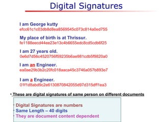Digital Signatures
• Digital Signatures are numbers
• Same Length – 40 digits
• They are document content dependent
I am George kutty
efcc61c1c03db8d8ea8569545c073c814a0ed755
My place of birth is at Thrissur.
fe1188eecd44ee23e13c4b6655edc8cd5cdb6f25
I am 27 years old.
0e6d7d56c4520756f59235b6ae981cdb5f9820a0
I am an Engineer.
ea0ae29b3b2c20fc018aaca45c3746a057b893e7
I am a Engineer.
01f1d8abd9c2e6130870842055d97d315dff1ea3
• These are digital signatures of same person on different documents
 