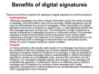 Benefits of digital signatures
These are common reasons for applying a digital signature to communications:
• Authentication
Although messages may often include information about the entity sending
a message, that information may not be accurate. Digital signatures can be
used to authenticate the source of messages. When ownership of a digital
signature secret key is bound to a specific user, a valid signature shows that
the message was sent by that user. The importance of high confidence in
sender authenticity is especially obvious in a financial context. For example,
suppose a bank's branch office sends instructions to the central office
requesting a change in the balance of an account. If the central office is not
convinced that such a message is truly sent from an authorized source,
acting on such a request could be a grave mistake.
• Integrity
In many scenarios, the sender and receiver of a message may have a need
for confidence that the message has not been altered during transmission.
Although encryption hides the contents of a message, it may be possible to
change an encrypted message without understanding it. (Some encryption
algorithms, known as nonmalleable ones, prevent this, but others do not.)
However, if a message is digitally signed, any change in the message will
invalidate the signature. Furthermore, there is no efficient way to modify a
message and its signature to produce a new message with a valid
signature, because this is still considered to be computationally infeasible by
most cryptographic hash functions.
 