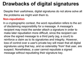 Drawbacks of digital signatures
Despite their usefulness, digital signatures do not alone solve all
the problems we might wish them to.
Non-repudiation
In a cryptographic context, the word repudiation refers to the act
of disclaiming responsibility for a message. A message's
recipient may insist the sender attach a signature in order to
make later repudiation more difficult, since the recipient can
show the signed message to a third party (eg, a court) to
reinforce a claim as to its signatories and integrity. However,
loss of control over a user's private key will mean that all digital
signatures using that key, and so ostensibly 'from' that user, are
suspect. Nonetheless, a user cannot repudiate a signed
message without repudiating their signature key.
 