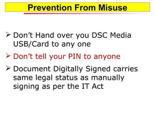 Prevention From Misuse
 Don’t Hand over you DSC Media
USB/Card to any one
 Don’t tell your PIN to anyone
 Document Digitally Signed carries
same legal status as manually
signing as per the IT Act
 