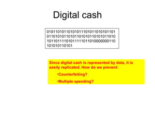Digital cash
01011010110101011101011010101101
01101010110101101010110101011010
10110111101011111011010000000110
101010110101
Since digital cash is represented by data, it is
easily replicated. How do we prevent:
•Counterfeiting?
•Multiple spending?
 