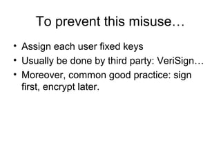 To prevent this misuse…
• Assign each user fixed keys
• Usually be done by third party: VeriSign…
• Moreover, common good practice: sign
first, encrypt later.
 