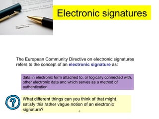 4
Electronic signatures
The European Community Directive on electronic signatures
refers to the concept of an electronic signature as:
data in electronic form attached to, or logically connected with,
other electronic data and which serves as a method of
authentication
What different things can you think of that might
satisfy this rather vague notion of an electronic
signature?
 