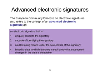 5
Advanced electronic signatures
The European Community Directive on electronic signatures
also refers to the concept of an advanced electronic
signature as:
an electronic signature that is:
1. uniquely linked to the signatory
2. capable of identifying the signatory
3. created using means under the sole control of the signatory
4. linked to data to which it relates in such a way that subsequent
changes in the data is detectable
 