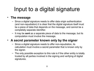 8
Input to a digital signature
• The message
– Since a digital signature needs to offer data origin authentication
(and non-repudiation) it is clear that the digital signature itself must
be a piece of data that depends on the message, and cannot be a
completely separate identifier.
– It may be sent as a separate piece of data to the message, but its
computation must involve the message.
• A secret parameter known only by the signer
– Since a digital signature needs to offer non-repudiation, its
calculation must involve a secret parameter that is known only by
the signer.
– The only possible exception to this rule is if the other entity is totally
trusted by all parties involved in the signing and verifying of digital
signatures.
 