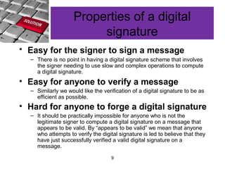 9
Properties of a digital
signature
• Easy for the signer to sign a message
– There is no point in having a digital signature scheme that involves
the signer needing to use slow and complex operations to compute
a digital signature.
• Easy for anyone to verify a message
– Similarly we would like the verification of a digital signature to be as
efficient as possible.
• Hard for anyone to forge a digital signature
– It should be practically impossible for anyone who is not the
legitimate signer to compute a digital signature on a message that
appears to be valid. By “appears to be valid” we mean that anyone
who attempts to verify the digital signature is led to believe that they
have just successfully verified a valid digital signature on a
message.
 