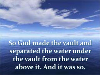 So God made the vault and
separated the water under
the vault from the water
above it. And it was so.
 