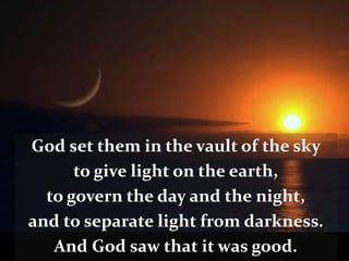 God set them in the vault of the sky
to give light on the earth,
to govern the day and the night,
and to separate light from darkness.
And God saw that it was good.
 