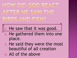 1. He saw that it was good.
2. He gathered them into one
place.
3. He said they were the most
beautiful of all creation
4. All of the above
 