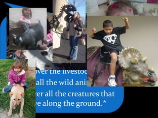 Then God said,
Let us make mankind in our
image, in our likeness,
so that they may rule over the fish
in the sea and the birds in the sky,
over the livestock*
and all the wild animals,*
and over all the creatures that
move along the ground.*
 