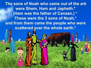 Canaan
The sons of Noah who came out of the ark
were Shem, Ham and Japheth.*
(Ham was the father of Canaan.) *
These were the 3 sons of Noah,*
and from them came the people who were
scattered over the whole earth.*
 