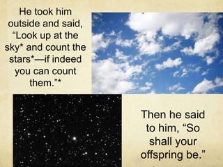 He took him
outside and said,
“Look up at the
sky* and count the
stars*—if indeed
you can count
them.”*
Then he said
to him, “So
shall your
offspring be.”
 