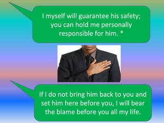 I myself will guarantee his safety;
you can hold me personally
responsible for him. *

If I do not bring him back to you and
set him here before you, I will bear
the blame before you all my life.

 