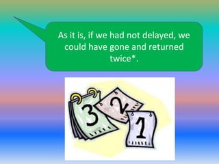 As it is, if we had not delayed, we
could have gone and returned
twice*.

 