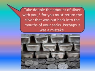 Take double the amount of silver
with you,* for you must return the
silver that was put back into the
mouths of your sacks. Perhaps it
was a mistake.

 
