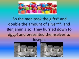 So the men took the gifts* and
double the amount of silver**, and
Benjamin also. They hurried down to
Egypt and presented themselves to
Joseph.

 