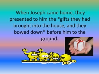 When Joseph came home, they
presented to him the *gifts they had
brought into the house, and they
bowed down* before him to the
ground.

 