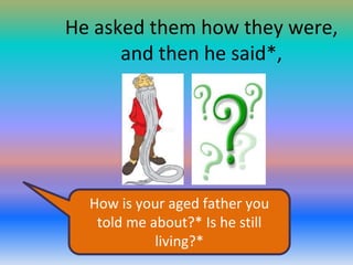 He asked them how they were,
and then he said*,

How is your aged father you
told me about?* Is he still
living?*

 