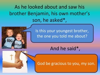 As he looked about and saw his
brother Benjamin, his own mother’s
son, he asked*,
Is this your youngest brother,
the one you told me about?

And he said*,
God be gracious to you, my son.

 
