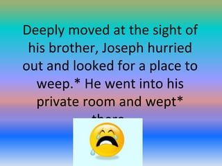 Deeply moved at the sight of
his brother, Joseph hurried
out and looked for a place to
weep.* He went into his
private room and wept*
there.

 