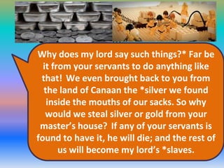 When he caught up with them, he repeated
these words to them. But they said to
him,*
Why does my lord say such things?* Far be
it from your servants to do anything like
that! We even brought back to you from
the land of Canaan the *silver we found
inside the mouths of our sacks. So why
would we steal silver or gold from your
master’s house? If any of your servants is
found to have it, he will die; and the rest of
us will become my lord’s *slaves.

 