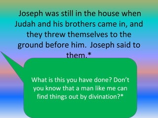 Joseph was still in the house when
Judah and his brothers came in, and
they threw themselves to the
ground before him. Joseph said to
them,*
What is this you have done? Don’t
you know that a man like me can
find things out by divination?*

 