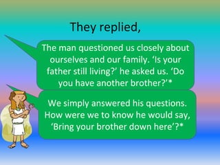 They replied,
The man questioned us closely about
ourselves and our family. ‘Is your
father still living?’ he asked us. ‘Do
you have another brother?’*
We simply answered his questions.
How were we to know he would say,
‘Bring your brother down here’?*

 