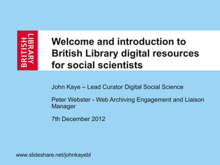 Welcome and introduction to
             British Library digital resources
             for social scientists

             John Kaye – Lead Curator Digital Social Science

             Peter Webster - Web Archiving Engagement and Liaison
             Manager

             7th December 2012




www.slideshare.net/johnkayebl
 