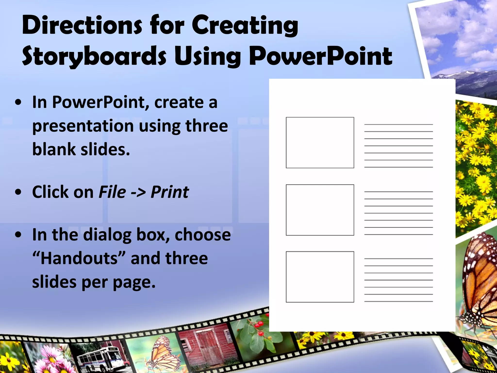 Directions for Creating Storyboards Using PowerPoint In PowerPoint, create a presentation using three blank slides. Click on  File -> Print In the dialog box, choose “Handouts” and three slides per page. 