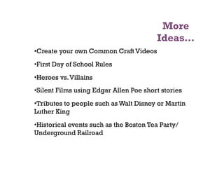 More
                                         Ideas…
• Create your own Common Craft Videos
• First Day of School Rules
• Heroes vs. Villains
• Silent Films using Edgar Allen Poe short stories
• Tributes to people such as Walt Disney or Martin
Luther King
• Historical events such as the Boston Tea Party/
Underground Railroad
 