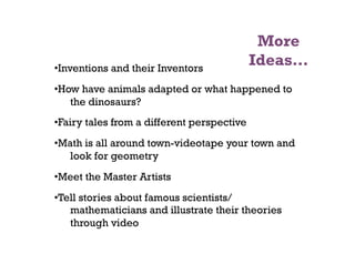 More
• Inventions and their Inventors
                                             Ideas…
• How have animals adapted or what happened to
    the dinosaurs?
• Fairy tales from a different perspective
• Math is all around town-videotape your town and
    look for geometry
• Meet the Master Artists
• Tell stories about famous scientists/
    mathematicians and illustrate their theories
    through video
 