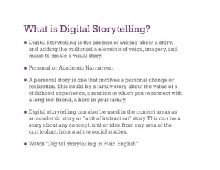 What is Digital Storytelling?
    Digital Storytelling is the process of writing about a story,
     and adding the multimedia elements of voice, imagery, and
     music to create a visual story.

    Personal or Academic Narratives:

    A personal story is one that involves a personal change or
     realization. This could be a family story about the value of a
     childhood experience, a reunion in which you reconnect with
     a long lost friend, a hero in your family,

    Digital storytelling can also be used in the content areas as
     an academic story or "unit of instruction" story. This can be a
     story about any concept, unit or idea from any area of the
     curriculum, from math to social studies.

    Watch “Digital Storytelling in Plain English”
 