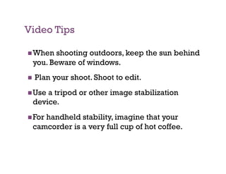 Video Tips

 When shooting outdoors, keep the sun behind
 you. Beware of windows.
    Plan your shoot. Shoot to edit.
 Usea tripod or other image stabilization
 device.
 For
    handheld stability, imagine that your
 camcorder is a very full cup of hot coffee.
 