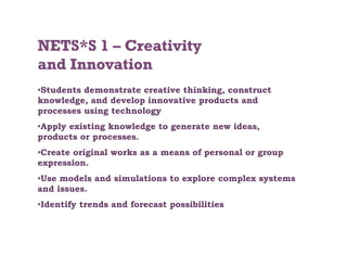 • Students demonstrate creative thinking, construct
knowledge, and develop innovative products and
processes using technology
• Apply existing knowledge to generate new ideas,
products or processes.
• Create original works as a means of personal or group
expression.
• Use models and simulations to explore complex systems
and issues.
• Identify trends and forecast possibilities
 