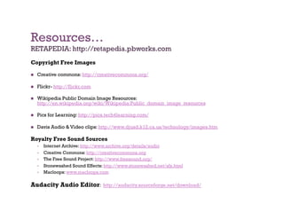 Resources…
RETAPEDIA: http://retapedia.pbworks.com
Copyright Free Images

    Creative commons: http://creativecommons.org/

    Flickr- http://flickr.com

    Wikipedia Public Domain Image Resources:
     http://en.wikipedia.org/wiki/Wikipedia:Public_domain_image_resources

    Pics for Learning: http://pics.tech4learning.com/

    Davis Audio & Video clips: http://www.djusd.k12.ca.us/technology/images.htm

Royalty Free Sound Sources
         Internet Archive: http://www.archive.org/details/audio
         Creative Commons: http://creativecommons.org
         The Free Sound Project: http://www.freesound.org/
         Stonewashed Sound Effects: http://www.stonewashed.net/sfx.html
         Macloops: www.macloops.com

Audacity Audio Editor:              http://audacity.sourceforge.net/download/
 