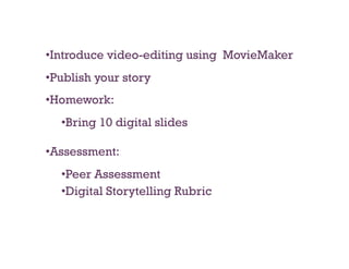 • Introduce video-editing using MovieMaker
• Publish your story
• Homework:
  • Bring 10 digital slides

• Assessment:
  • Peer Assessment
  • Digital Storytelling Rubric
 