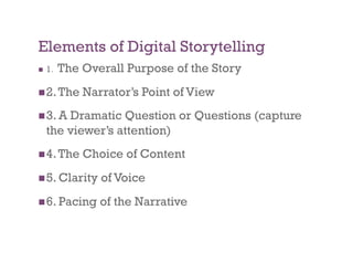Elements of Digital Storytelling
    1.   The Overall Purpose of the Story
 2. The      Narrator’s Point of View
 3. A   Dramatic Question or Questions (capture
     the viewer’s attention)
 4. The      Choice of Content
 5. Clarity     of Voice
 6. Pacing      of the Narrative
 